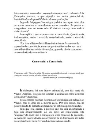 interconexões, tornando-a conseqüentemente mais vulnerável às
flutuações internas, o que significa um maior potencial de
instabilidade e de possibilidades de reorganização.
Segundo Prigogyne “os antigos padrões interagem entre eles
de novas maneiras e estabelecem novas conexões. As partes se
reorganizam em um novo todo. O sistema alcança uma ordem
mais elevada”.
Isto explica o que acontece com a consciência. Quanto mais
in-formações, maior o nível de complexidade, maior o nível de
consciência.
Por isso a Ressonância Harmônica é uma ferramenta de
expansão da consciência, uma vez que transfere ao homem uma
quantidade ilimitada de in-formações, gerando níveis crescentes
de complexidade e consciência.
Como evolui a Consciência
O que era a vida? Ninguém sabia. Ela estava sem dúvida ciente de si mesma, desde que
começou a existir; porém, ela não sabia o que ela era.
Thomas Mann (A Montanha Mágica)
Inicialmente, há um átomo primordial, que faz parte do
Vácuo Quântico. Esse átomo também é conhecido como centelha
divina individualizada.
Essa centelha não tem nenhuma diferenciação em relação ao
Vácuo, pois os dois são a mesma coisa. Por essa razão, não há
possibilidade da centelha experenciar as infinitas possibilidades.
Para que isso ocorra, é preciso que ela seja encapsulada e
haja um obscurecimento do seu nível de consciência. Ela
“esquece” de onde veio e começa seu lento processo de evolução.
A evolução ocorre devido ao acréscimo de in-formações advindas
das experiências nas diversas dimensões da realidade.
 