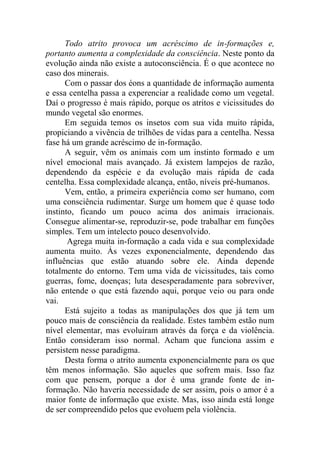 Todo atrito provoca um acréscimo de in-formações e,
portanto aumenta a complexidade da consciência. Neste ponto da
evolução ainda não existe a autoconsciência. É o que acontece no
caso dos minerais.
Com o passar dos éons a quantidade de informação aumenta
e essa centelha passa a experenciar a realidade como um vegetal.
Daí o progresso é mais rápido, porque os atritos e vicissitudes do
mundo vegetal são enormes.
Em seguida temos os insetos com sua vida muito rápida,
propiciando a vivência de trilhões de vidas para a centelha. Nessa
fase há um grande acréscimo de in-formação.
A seguir, vêm os animais com um instinto formado e um
nível emocional mais avançado. Já existem lampejos de razão,
dependendo da espécie e da evolução mais rápida de cada
centelha. Essa complexidade alcança, então, níveis pré-humanos.
Vem, então, a primeira experiência como ser humano, com
uma consciência rudimentar. Surge um homem que é quase todo
instinto, ficando um pouco acima dos animais irracionais.
Consegue alimentar-se, reproduzir-se, pode trabalhar em funções
simples. Tem um intelecto pouco desenvolvido.
Agrega muita in-formação a cada vida e sua complexidade
aumenta muito. Às vezes exponencialmente, dependendo das
influências que estão atuando sobre ele. Ainda depende
totalmente do entorno. Tem uma vida de vicissitudes, tais como
guerras, fome, doenças; luta desesperadamente para sobreviver,
não entende o que está fazendo aqui, porque veio ou para onde
vai.
Está sujeito a todas as manipulações dos que já tem um
pouco mais de consciência da realidade. Estes também estão num
nível elementar, mas evoluíram através da força e da violência.
Então consideram isso normal. Acham que funciona assim e
persistem nesse paradigma.
Desta forma o atrito aumenta exponencialmente para os que
têm menos informação. São aqueles que sofrem mais. Isso faz
com que pensem, porque a dor é uma grande fonte de in-
formação. Não haveria necessidade de ser assim, pois o amor é a
maior fonte de informação que existe. Mas, isso ainda está longe
de ser compreendido pelos que evoluem pela violência.
 
