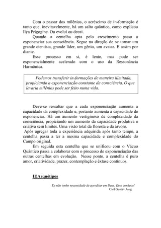 Com o passar dos milênios, o acréscimo de in-formação é
tanto que, inevitavelmente, há um salto quântico, como explicou
Ilya Prigogine. Ou evolui ou decai.
Quando a centelha opta pelo crescimento passa a
exponenciar sua consciência. Segue na direção de se tornar um
grande cientista, grande líder, um gênio, um avatar. E assim por
diante.
Esse processo em si, é lento, mas pode ser
exponencialmente acelerado com o uso da Ressonância
Harmônica.
Deve-se ressaltar que a cada exponenciação aumenta a
capacidade da complexidade e, portanto aumenta a capacidade de
exponenciar. Há um aumento vertiginoso de complexidade da
consciência, propiciando um aumento da capacidade produtiva e
criativa sem limites. Uma visão total da floresta e da árvore.
Após agregar toda a experiência adquirida após tanto tempo, a
centelha passa a ter a mesma capacidade e complexidade do
Campo original.
Em seguida esta centelha que se unificou com o Vácuo
Quântico passa a colaborar com o processo de exponenciação das
outras centelhas em evolução. Nesse ponto, a centelha é puro
amor, criatividade, prazer, contemplação e êxtase contínuos.
II)Arquétipos
Eu não tenho necessidade de acreditar em Deus. Eu o conheço!
Carl Gustav Jung
Podemos transferir in-formações de maneira ilimitada,
propiciando a exponenciação constante da consciência. O que
levaria milênios pode ser feito numa vida.
 