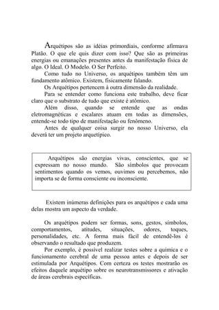 Arquétipos são as idéias primordiais, conforme afirmava
Platão. O que ele quis dizer com isso? Que são as primeiras
energias ou emanações presentes antes da manifestação física de
algo. O Ideal. O Modelo. O Ser Perfeito.
Como tudo no Universo, os arquétipos também têm um
fundamento atômico. Existem, fisicamente falando.
Os Arquétipos pertencem à outra dimensão da realidade.
Para se entender como funciona este trabalho, deve ficar
claro que o substrato de tudo que existe é atômico.
Além disso, quando se entende que as ondas
eletromagnéticas e escalares atuam em todas as dimensões,
entende-se todo tipo de manifestação ou fenômeno.
Antes de qualquer coisa surgir no nosso Universo, ela
deverá ter um projeto arquetípico.
Existem inúmeras definições para os arquétipos e cada uma
delas mostra um aspecto da verdade.
Os arquétipos podem ser formas, sons, gestos, símbolos,
comportamentos, atitudes, situações, odores, toques,
personalidades, etc. A forma mais fácil de entendê-los é
observando o resultado que produzem.
Por exemplo, é possível realizar testes sobre a química e o
funcionamento cerebral de uma pessoa antes e depois de ser
estimulada por Arquétipos. Com certeza os testes mostrarão os
efeitos daquele arquétipo sobre os neurotransmissores e ativação
de áreas cerebrais específicas.
Arquétipos são energias vivas, conscientes, que se
expressam no nosso mundo. São símbolos que provocam
sentimentos quando os vemos, ouvimos ou percebemos, não
importa se de forma consciente ou inconsciente.
 