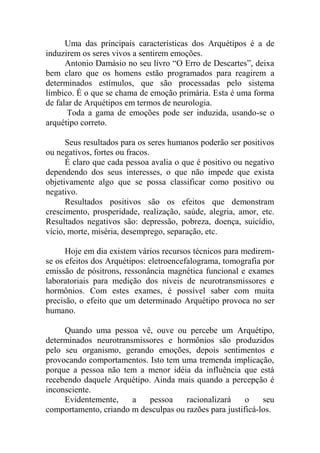Uma das principais características dos Arquétipos é a de
induzirem os seres vivos a sentirem emoções.
Antonio Damásio no seu livro “O Erro de Descartes”, deixa
bem claro que os homens estão programados para reagirem a
determinados estímulos, que são processadas pelo sistema
límbico. É o que se chama de emoção primária. Esta é uma forma
de falar de Arquétipos em termos de neurologia.
Toda a gama de emoções pode ser induzida, usando-se o
arquétipo correto.
Seus resultados para os seres humanos poderão ser positivos
ou negativos, fortes ou fracos.
É claro que cada pessoa avalia o que é positivo ou negativo
dependendo dos seus interesses, o que não impede que exista
objetivamente algo que se possa classificar como positivo ou
negativo.
Resultados positivos são os efeitos que demonstram
crescimento, prosperidade, realização, saúde, alegria, amor, etc.
Resultados negativos são: depressão, pobreza, doença, suicídio,
vício, morte, miséria, desemprego, separação, etc.
Hoje em dia existem vários recursos técnicos para medirem-
se os efeitos dos Arquétipos: eletroencefalograma, tomografia por
emissão de pósitrons, ressonância magnética funcional e exames
laboratoriais para medição dos níveis de neurotransmissores e
hormônios. Com estes exames, é possível saber com muita
precisão, o efeito que um determinado Arquétipo provoca no ser
humano.
Quando uma pessoa vê, ouve ou percebe um Arquétipo,
determinados neurotransmissores e hormônios são produzidos
pelo seu organismo, gerando emoções, depois sentimentos e
provocando comportamentos. Isto tem uma tremenda implicação,
porque a pessoa não tem a menor idéia da influência que está
recebendo daquele Arquétipo. Ainda mais quando a percepção é
inconsciente.
Evidentemente, a pessoa racionalizará o seu
comportamento, criando m desculpas ou razões para justificá-los.
 