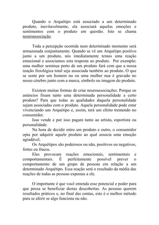 Quando o Arquétipo está associado a um determinado
produto, inevitavelmente, ela associará aquelas emoções e
sentimentos com o produto em questão. Isto se chama
neuroassociação.
Toda a percepção ocorrida num determinado momento será
armazenada conjuntamente. Quando se vê um Arquétipo positivo
junto a um produto, nós imediatamente temos uma reação
emocional e associamos esta resposta ao produto. Por exemplo:
uma mulher seminua perto de um produto fará com que a nossa
reação fisiológica total seja associada também ao produto. O que
se sente por um homem nu ou uma mulher nua é gravado no
nosso cérebro junto com a marca, símbolo ou imagem do produto.
Existem muitas formas de criar neuroassociações. Porque os
anúncios fixam tanto uma determinada personalidade a certo
produto? Para que todas as qualidades daquela personalidade
sejam associadas com o produto. Aquela personalidade pode estar
vivenciando um Arquétipo e, assim, terá um efeito tremendo no
consumidor.
Isso vende e por isso pagam tanto ao artista, esportista ou
personalidade.
Na hora de decidir entre um produto e outro, o consumidor
opta por adquirir aquele produto ao qual associa uma emoção
agradável.
Os Arquétipos são poderosos ou não, positivos ou negativos,
fortes ou fracos.
Eles provocam reações emocionais, sentimentais e
comportamentais. É perfeitamente possível prever o
comportamento de um grupo de pessoas em relação a um
determinado Arquétipo. Essa reação será o resultado da média das
reações de todas as pessoas expostas a ele.
O importante é que você entenda esse potencial e poder para
que possa se beneficiar destas descobertas. As pessoas querem
resultados práticos e, no final das contas, este é o melhor método
para se aferir se algo funciona ou não.
 