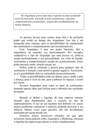 As pessoas devem estar cientes deste fato e do profundo
poder que reside no âmago dos Arquétipos. Isto não é um
brinquedo para crianças, pois as possibilidades de manipulação
dos sentimentos e comportamentos são incomensuráveis.
Usar Arquétipos é usar um poder ilimitado. Daí a
importância de entender seu funcionamento. Por exemplo,
mudando-se o tipo de Arquétipo que uma pessoa vê, pode-se
mudar profundamente a sua personalidade, sua visão de mundo,
sentimentos e comportamentos, reação aos acontecimentos, força,
poder pessoal, saúde, atração sexual, etc.
Enfim, pode-se estimular a pessoa para qualquer tipo de
sentimento e emoção, tanto positiva quanto negativa. Acrescente-
se aí a possibilidade dela ser estimulada inconscientemente.
Todas as possibilidades estão em aberto, para a saúde e para
a doença, para o vício ou não, para a pobreza ou riqueza, e assim
por diante.
Existem Arquétipos para todos os tipos de sentimentos,
bastando apenas saber qual utilizar para a obtenção dos resultados
desejados.
Quando se define o logotipo de uma empresa estamos
fazendo algo fundamental para o sucesso ou não do
empreendimento. O uso de um logotipo mal definido vai causar
muitos problemas e prejuízos à empresa, podendo provocar a sua
falência. Muitas vezes estas questões não são devidamente
analisadas por quem decide isto.
Inúmeros alunos descrevem situações em que após
assistirem minha palestra sobre Arquétipos e Marketing, trocaram
o logotipo da empresa que passou a crescer imediatamente.
Os Arquétipos provocam uma resposta no mais profundo
nível inconsciente, trazendo à tona sentimentos, emoções,
comportamentos primordiais, arquivados profundamente na
mente humana.
 