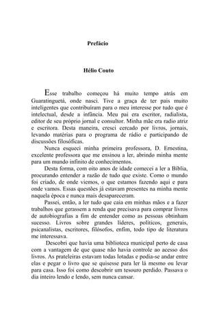 Prefácio
Hélio Couto
Esse trabalho começou há muito tempo atrás em
Guaratinguetá, onde nasci. Tive a graça de ter pais muito
inteligentes que contribuíram para o meu interesse por tudo que é
intelectual, desde a infância. Meu pai era escritor, radialista,
editor de seu próprio jornal e consultor. Minha mãe era radio atriz
e escritora. Desta maneira, cresci cercado por livros, jornais,
levando matérias para o programa de rádio e participando de
discussões filosóficas.
Nunca esqueci minha primeira professora, D. Ernestina,
excelente professora que me ensinou a ler, abrindo minha mente
para um mundo infinito de conhecimentos.
Desta forma, com oito anos de idade comecei a ler a Bíblia,
procurando entender a razão de tudo que existe. Como o mundo
foi criado, de onde viemos, o que estamos fazendo aqui e para
onde vamos. Essas questões já estavam presentes na minha mente
naquela época e nunca mais desapareceram.
Passei, então, a ler tudo que caia em minhas mãos e a fazer
trabalhos que gerassem a renda que precisava para comprar livros
de autobiografias a fim de entender como as pessoas obtinham
sucesso. Livros sobre grandes líderes, políticos, generais,
psicanalistas, escritores, filósofos, enfim, todo tipo de literatura
me interessava.
Descobri que havia uma biblioteca municipal perto de casa
com a vantagem de que quase não havia controle ao acesso dos
livros. As prateleiras estavam todas lotadas e podia-se andar entre
elas e pegar o livro que se quisesse para ler lá mesmo ou levar
para casa. Isso foi como descobrir um tesouro perdido. Passava o
dia inteiro lendo e lendo, sem nunca cansar.
 