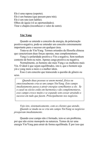 Ele é uma raposa (esperto).
Ele é um banana (que passam para trás).
Ele é um rato (um ladrão).
Olhos de águia (vê as oportunidades).
Tirar o chapéu (reconhecer o valor de outro).
Yin/ Yang
Quando se entende o conceito da energia, da polarização
positivo-negativa, pode-se entender um conceito extremamente
importante para o sucesso em qualquer área.
Trata-se do Yin/Yang. Termos oriundos da filosofia chinesa
que caracterizam duas forças opostas, mas complementares.
Yang é a polaridade positiva e Yin a negativa. Sem nenhum
contexto de bom ou ruim. Apenas carga positiva ou negativa.
Normalmente, os homens são mais Yang e as mulheres mais
Yin. O ideal é que sejam equilibrados, isto é, que o homem seja
yin e yang meio a meio e a mulher idem.
Esse é um conceito que transcende a questão de gênero ou
sexo.
Vejo isto, sistematicamente, com os clientes que atendo.
Quando se muda ou se cria um campo Yin/Yang os negócios
prosperam imediatamente.
Quando esse campo não é formado, tem-se um problema,
por que não existe monopolo na natureza. Temos de ter uma
energia Yin/Yang para atrair de forma equilibrada. É por isso que
Quando duas pessoas se unem mental, física ou
emocionalmente cria-se um campo Yin/Yang. Este campo
imediatamente passa a atrair energias semelhantes a ele. Se
o casal ou sócios estão em harmonia e são complementares,
esse campo cresce muito e se expande sem cessar atraindo o
sucesso em tudo que fazem. Principalmente nos negócios.
 
