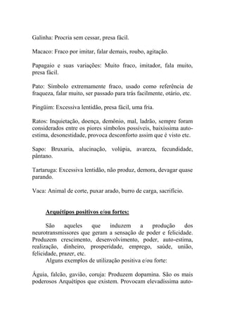 Galinha: Procria sem cessar, presa fácil.
Macaco: Fraco por imitar, falar demais, roubo, agitação.
Papagaio e suas variações: Muito fraco, imitador, fala muito,
presa fácil.
Pato: Símbolo extremamente fraco, usado como referência de
fraqueza, falar muito, ser passado para trás facilmente, otário, etc.
Pingüim: Excessiva lentidão, presa fácil, uma fria.
Ratos: Inquietação, doença, demônio, mal, ladrão, sempre foram
considerados entre os piores símbolos possíveis, baixíssima auto-
estima, desonestidade, provoca desconforto assim que é visto etc.
Sapo: Bruxaria, alucinação, volúpia, avareza, fecundidade,
pântano.
Tartaruga: Excessiva lentidão, não produz, demora, devagar quase
parando.
Vaca: Animal de corte, puxar arado, burro de carga, sacrifício.
Arquétipos positivos e/ou fortes:
São aqueles que induzem a produção dos
neurotransmissores que geram a sensação de poder e felicidade.
Produzem crescimento, desenvolvimento, poder, auto-estima,
realização, dinheiro, prosperidade, emprego, saúde, união,
felicidade, prazer, etc.
Alguns exemplos de utilização positiva e/ou forte:
Águia, falcão, gavião, coruja: Produzem dopamina. São os mais
poderosos Arquétipos que existem. Provocam elevadíssima auto-
 