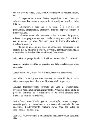 estima, prosperidade, crescimento, realização, sabedoria, poder,
etc.
O impacto emocional destes Arquétipos nunca deve ser
subestimado. Provocam a superação de qualquer desafio, perda,
luta etc.
Indispensáveis para vencer na vida. É o símbolo dos
presidentes, empresários, campeões, líderes, impérios antigos e
modernos, etc.
Inúmeros casos são relatados sobre aumento de ganhos,
ofertas de emprego, novas oportunidades surgidas após o início
do uso destes símbolos. São extremamente fortes, devendo ser
usados com critério.
Todas as pessoas expostas ao Arquétipo perceberão seus
efeitos, isto é, passarão a crescer, a evoluir, a produzir mais, etc. É
o arquétipo do Macho Alfa e da Fêmea Dominante.
Alce: Grande prosperidade, muita firmeza e decisão, fecundidade.
Âncora: Apoio, constância, garantia nas dificuldades, esperança,
calmante.
Arco: Poder vital, força, flexibilidade, intenção, dinamismo.
Arco-íris: União dos opostos, ascensão da consciência, as cores
ativam os respectivos chackras. Destino, visão, esperança.
Árvore: Importantíssimo símbolo de vida e prosperidade.
Proteção, vida, abundância, crescimento. Provoca a união entre as
pessoas. Estimula os relacionamentos. Poderoso símbolo para
induzir estados de consciência.
Automóvel: sexualidade, poder, penetração, sexo, qualquer
emoção pode ser associada a um carro, dependendo de sua
aparência. Evidentemente nenhum carro pode ter todas as
emoções associadas a ele.
Aquário: Provoca calma e relaxamento induzindo ondas cerebrais
alfa.
 