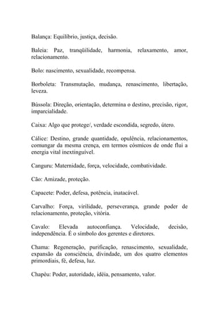 Balança: Equilíbrio, justiça, decisão.
Baleia: Paz, tranqüilidade, harmonia, relaxamento, amor,
relacionamento.
Bolo: nascimento, sexualidade, recompensa.
Borboleta: Transmutação, mudança, renascimento, libertação,
leveza.
Bússola: Direção, orientação, determina o destino, precisão, rigor,
imparcialidade.
Caixa: Algo que protege/, verdade escondida, segredo, útero.
Cálice: Destino, grande quantidade, opulência, relacionamentos,
comungar da mesma crença, em termos cósmicos de onde flui a
energia vital inextinguível.
Canguru: Maternidade, força, velocidade, combatividade.
Cão: Amizade, proteção.
Capacete: Poder, defesa, potência, inatacável.
Carvalho: Força, virilidade, perseverança, grande poder de
relacionamento, proteção, vitória.
Cavalo: Elevada autoconfiança. Velocidade, decisão,
independência. É o símbolo dos gerentes e diretores.
Chama: Regeneração, purificação, renascimento, sexualidade,
expansão da consciência, divindade, um dos quatro elementos
primordiais, fé, defesa, luz.
Chapéu: Poder, autoridade, idéia, pensamento, valor.
 