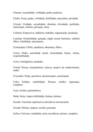 Charuto: sexualidade, virilidade, poder, potência.
Chifre: Força, poder, virilidade, fertilidade, masculino, atividade.
Circulo: Unidade, sexualidade, absoluto, divindade, perfeição,
iluminação, infinito, proteção, alma.
Colméia: Expressivo, indústria, trabalho, organização, produção.
Conchas: Feminilidade, geração, órgão sexual feminino, símbolo
fálico, fertilidade, nascimento.
Cornucópia: Chifre, opulência, abastança, fálico.
Coroa: Poder, autoridade moral, honestidade, honra, vitória,
respeitabilidade.
Corvo: Inteligência, predador.
Cristal: Pureza, transparência, clareza, arquivo de conhecimento,
união.
Crocodilo: Poder, paciência, determinação, assimilação.
Cubo: Solidez, estabilidade, firmeza, solidez, segurança,
completo.
Cuia: receber, permanência.
Dado: Sorte, imprevisibilidade, fortuna, destino.
Escada: Ascensão espiritual ou descida ao inconsciente.
Escudo: Defesa, amparo, auxílio, proteção.
Esfera: Universo, totalidade, terra, excelência, primor, completo.
 