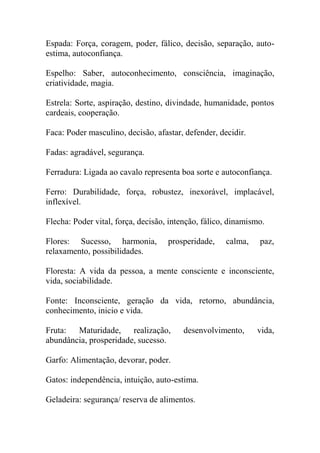 Espada: Força, coragem, poder, fálico, decisão, separação, auto-
estima, autoconfiança.
Espelho: Saber, autoconhecimento, consciência, imaginação,
criatividade, magia.
Estrela: Sorte, aspiração, destino, divindade, humanidade, pontos
cardeais, cooperação.
Faca: Poder masculino, decisão, afastar, defender, decidir.
Fadas: agradável, segurança.
Ferradura: Ligada ao cavalo representa boa sorte e autoconfiança.
Ferro: Durabilidade, força, robustez, inexorável, implacável,
inflexível.
Flecha: Poder vital, força, decisão, intenção, fálico, dinamismo.
Flores: Sucesso, harmonia, prosperidade, calma, paz,
relaxamento, possibilidades.
Floresta: A vida da pessoa, a mente consciente e inconsciente,
vida, sociabilidade.
Fonte: Inconsciente, geração da vida, retorno, abundância,
conhecimento, inicio e vida.
Fruta: Maturidade, realização, desenvolvimento, vida,
abundância, prosperidade, sucesso.
Garfo: Alimentação, devorar, poder.
Gatos: independência, intuição, auto-estima.
Geladeira: segurança/ reserva de alimentos.
 