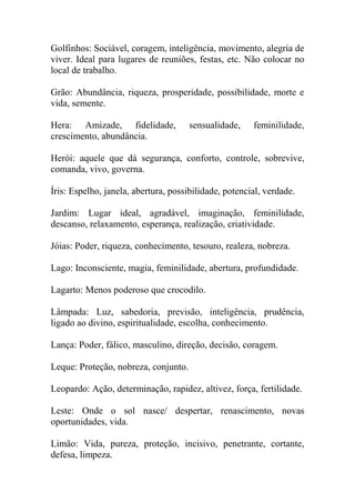 Golfinhos: Sociável, coragem, inteligência, movimento, alegria de
viver. Ideal para lugares de reuniões, festas, etc. Não colocar no
local de trabalho.
Grão: Abundância, riqueza, prosperidade, possibilidade, morte e
vida, semente.
Hera: Amizade, fidelidade, sensualidade, feminilidade,
crescimento, abundância.
Herói: aquele que dá segurança, conforto, controle, sobrevive,
comanda, vivo, governa.
Íris: Espelho, janela, abertura, possibilidade, potencial, verdade.
Jardim: Lugar ideal, agradável, imaginação, feminilidade,
descanso, relaxamento, esperança, realização, criatividade.
Jóias: Poder, riqueza, conhecimento, tesouro, realeza, nobreza.
Lago: Inconsciente, magia, feminilidade, abertura, profundidade.
Lagarto: Menos poderoso que crocodilo.
Lâmpada: Luz, sabedoria, previsão, inteligência, prudência,
ligado ao divino, espiritualidade, escolha, conhecimento.
Lança: Poder, fálico, masculino, direção, decisão, coragem.
Leque: Proteção, nobreza, conjunto.
Leopardo: Ação, determinação, rapidez, altivez, força, fertilidade.
Leste: Onde o sol nasce/ despertar, renascimento, novas
oportunidades, vida.
Limão: Vida, pureza, proteção, incisivo, penetrante, cortante,
defesa, limpeza.
 