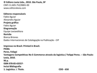 © Editora Lexia Ltda., 2010. São Paulo, SP
CNPJ 11.605.752/0001-00
www.editoralexia.com
Editores-responsáveis
Fabio Aguiar
Alexandra Aguiar
Projeto gráfico
Fabio Aguiar
Diagramação
Equipe Lexiaeditora
Revisão
Bianca Briones
Dados Internacionais de Catalogação na Publicação - CIP
Impresso no Brasil. Printed in Brazil.
P438v
Perez, Felippi
Vantagens Competitivas No E-Commerce através da logística / Felippi Perez. -- São Paulo:
Lexia, 2010.
96 p.
ISBN 978-85-63557-
Inclui Bibliografia
1. Logística. I. Título. CDD - 658
 