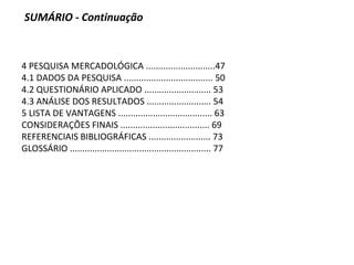 4 PESQUISA MERCADOLÓGICA ............................47
4.1 DADOS DA PESQUISA .................................... 50
4.2 QUESTIONÁRIO APLICADO ........................... 53
4.3 ANÁLISE DOS RESULTADOS .......................... 54
5 LISTA DE VANTAGENS ...................................... 63
CONSIDERAÇÕES FINAIS .................................... 69
REFERENCIAIS BIBLIOGRÁFICAS ......................... 73
GLOSSÁRIO ......................................................... 77
SUMÁRIO - Continuação
 