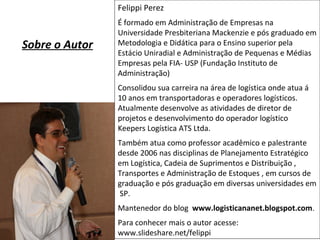 Felippi Perez
É formado em Administração de Empresas na
Universidade Presbiteriana Mackenzie e pós graduado em
Metodologia e Didática para o Ensino superior pela
Estácio Uniradial e Administração de Pequenas e Médias
Empresas pela FIA- USP (Fundação Instituto de
Administração)
Consolidou sua carreira na área de logística onde atua á
10 anos em transportadoras e operadores logísticos.
Atualmente desenvolve as atividades de diretor de
projetos e desenvolvimento do operador logístico
Keepers Logística ATS Ltda.
Também atua como professor acadêmico e palestrante
desde 2006 nas disciplinas de Planejamento Estratégico
em Logística, Cadeia de Suprimentos e Distribuição ,
Transportes e Administração de Estoques , em cursos de
graduação e pós graduação em diversas universidades em
SP.
Mantenedor do blog www.logisticananet.blogspot.com.
Para conhecer mais o autor acesse:
www.slideshare.net/felippi
Sobre o Autor
 