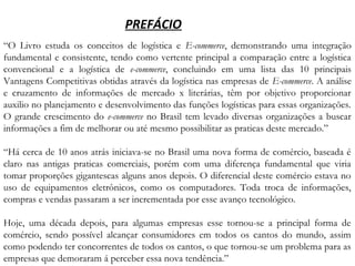 “O Livro estuda os conceitos de logística e E-commerce, demonstrando uma integração
fundamental e consistente, tendo como vertente principal a comparação entre a logística
convencional e a logística de e-commerce, concluindo em uma lista das 10 principais
Vantagens Competitivas obtidas através da logística nas empresas de E-commerce. A análise
e cruzamento de informações de mercado x literárias, têm por objetivo proporcionar
auxilio no planejamento e desenvolvimento das funções logísticas para essas organizações.
O grande crescimento do e-commerce no Brasil tem levado diversas organizações a buscar
informações a fim de melhorar ou até mesmo possibilitar as praticas deste mercado.”
“Há cerca de 10 anos atrás iniciava-se no Brasil uma nova forma de comércio, baseada é
claro nas antigas praticas comerciais, porém com uma diferença fundamental que viria
tomar proporções gigantescas alguns anos depois. O diferencial deste comércio estava no
uso de equipamentos eletrônicos, como os computadores. Toda troca de informações,
compras e vendas passaram a ser incrementada por esse avanço tecnológico.
Hoje, uma década depois, para algumas empresas esse tornou-se a principal forma de
comércio, sendo possível alcançar consumidores em todos os cantos do mundo, assim
como podendo ter concorrentes de todos os cantos, o que tornou-se um problema para as
empresas que demoraram á perceber essa nova tendência.”
PREFÁCIO
 