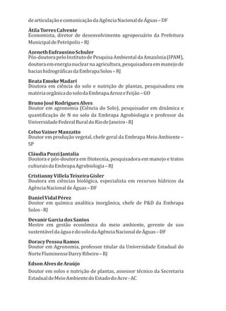 dearticulaçãoecomunicaçãodaAgênciaNacionaldeÁguas–DF
ÁtilaTorresCalvente
Economista, diretor de desenvolvimento agropecuário da Prefeitura
MunicipaldePetrópolis–RJ
AzenethEufrausinoSchuler
Pós-doutorapeloInstitutodePesquisaAmbientaldaAmazônia(IPAM),
doutora emenergia nuclearna agricultura, pesquisadora emmanejo de
baciashidrográficasdaEmbrapaSolos–RJ
BeataEmokeMadari
Doutora em ciência do solo e nutrição de plantas, pesquisadora em
matériaorgânicadosolodaEmbrapaArrozeFeijão–GO
BrunoJoséRodriguesAlves
Doutor em agronomia (Ciência do Solo), pesquisador em dinâmica e
quantificação de N no solo da Embrapa Agrobiologia e professor da
UniversidadeFederalRuraldoRiodeJaneiro-RJ
CelsoVainerManzatto
Doutor em produção vegetal, chefe geral da Embrapa Meio Ambiente –
SP
CláudiaPozziJantalia
Doutora e pós-doutora em fitotecnia, pesquisadora em manejo e tratos
culturaisdaEmbrapaAgrobiologia–RJ
CristiannyVillelaTeixeiraGisler
Doutora em ciências biológica, especialista em recursos hídricos da
AgênciaNacionaldeÁguas–DF
DanielVidalPérez
Doutor em química analítica inorgânica, chefe de P&D da Embrapa
Solos-RJ
DevanirGarciadosSantos
Mestre em gestão econômica do meio ambiente, gerente de uso
sustentáveldaáguaedosolodaAgênciaNacionaldeÁguas–DF
DoracyPessoaRamos
Doutor em Agronomia, professor titular da Universidade Estadual do
NorteFluminenseDarcyRibeiro–RJ
EdsonAlvesdeAraújo
Doutor em solos e nutrição de plantas, assessor técnico da Secretaria
EstadualdeMeioAmbientedoEstadodoAcre-AC
 