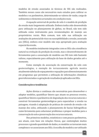 modelos de erosão associados às técnicas de SIG são realizados.
Também nesses casos são necessários mais estudos para calibrar os
modelos e os parâmetros, determinando-se valores de vazão, carga de
sedimentoseelementosarrastadosemcondiçõesreais.
A equação universal de perdas de solo é o modelo de predição
de erosão mais largamente utilizado. Embora tenha sido desenvolvida
para utilização no planejamento de glebas, no Brasil, não tem sido
utilizada como instrumento para recomendações de manejo aos
proprietários rurais. Mais comum, tem sido sua utilização em
avaliações de potencial de risco ou susceptibilidade a erosão, associada
aos (SIGs), embora esse modelo não seja apropriado para avaliação
espacialdaerosão.
Os modelos totalmente integrados com os SIGs são a tendência
natural na evolução da predição da erosão, mas o desenvolvimento de
ferramentas para a associação de modelos aos SIG tem sido bastante
valioso, especialmente para utilização da base de dados gerados até o
momento.
Como exemplo da associação da conservação do solo com
geotecnologias, o exemplo do terraceamento agrícola mostra
atualmentetabelasdeespaçamentoeequaçõesparadimensionamento
em programas que permitem a utilização de informações climáticas
georreferenciadaseageraçãoderesultadosjáaplicadosemSIGs.
Consideraçõesetendências
Ações diretas e contínuas são necessárias para desenvolver e
adaptar modelos, quantificar fatores que atuam no processo erosivo,
quantificar fatores e parâmetros de degradação dos recursos naturais e
construir ferramentas geotecnológicas para espacializar a erosão na
paisagem, visando à adaptação de práticas de controle de erosão e de
manejo dos solos, utilizando o planejamento de bacias hidrográficas
como ferramenta para solucionar problemas e propor medidas para a
conservaçãodosoloepreservaçãodosrecursosnaturais.
Dos primeiros modelos, estatísticos e com poucos parâmetros,
aos atuais, com base em relações físicas, que contemplam muitos
processos e grande quantidade de dados, os modelos se tornaram mais
complexoseseassociaramaosSIGs.Aescolhadomodeloaserutilizado
99
 
