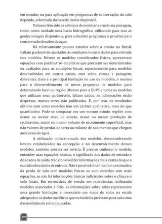 em estudos ou para aplicação em programas de conservação do solo
depende,sobretudo,dabasededadosdisponível.
Valiosos têm sido os esforços de modelar a erosão na paisagem,
tendo como unidade uma bacia hidrográfica, utilizando para isso as
geotecnologias disponíveis, para subsidiar programas e projetos para
conservaçãodosoloedaágua.
Há relativamente poucos estudos sobre a erosão no Brasil.
Faltam parâmetros ajustados às condições locais e dados para entrada
nos modelos. Mesmo os modelos considerados físicos, apresentam
equações com parâmetros empíricos que precisam ser determinados
ou avaliados para as condições locais, especialmente para modelos
desenvolvidos em outros países, com solos, climas e paisagens
diferentes. Essa é a principal limitação no uso de modelos, e mesmo
para o desenvolvimento de novas propostas de modelos para
determinado local ou região. Mesmo para a EUPS e todos os modelos
que utilizam seus parâmetros, faltam dados, as informações estão
dispersas, muitas vezes não publicadas. E, por isso, os resultados
obtidos com esses modelos têm um caráter qualitativo, mais do que
quantitativo. Pode-se comparar em um mesmo estudo regiões com
maior ou menor risco de erosão, maior ou menor produção de
sedimentos, maior ou menor volume de escoamento superficial, mas
não valores de perdas de terra ou volume de sedimentos que chegam
aoscursosdeágua.
A utilização indiscriminada dos modelos, desconsiderando
limites estabelecidos na concepção e no desenvolvimento desses
modelos, também precisa ser revista. É preciso conhecer o modelo,
entender suas equações básicas, o significado dos dados de entrada e
dos dados de saída. Não é possível ter informações mais exatas do que a
exatidãodosdadosdeentrada.Nãoépossívelobtermelhoraestimativa
da perda de solo com modelos físicos ou com modelos com mais
equações, se não há informações básicas suficientes sobre o clima e o
solo locais. Em estimativas de erosão em microbacias, utilizando
modelos associados à SIGs, as informações sobre solos representam
uma grande limitação: é necessário um mapa de solos na escala
adequadaeosdadosanalíticosqueosmodelosprecisamparacadauma
dasunidadesdesolosmapeadas.
100
 