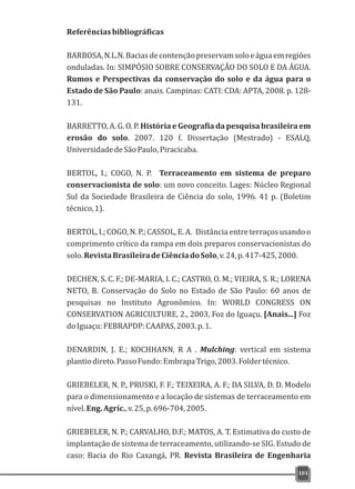 Referênciasbibliográficas
BARBOSA,N.L.N.Baciasdecontençãopreservamsoloeáguaemregiões
onduladas. In: SIMPÓSIO SOBRE CONSERVAÇÃO DO SOLO E DA ÁGUA.
Rumos e Perspectivas da conservação do solo e da água para o
Estado de São Paulo: anais. Campinas: CATI: CDA: APTA, 2008. p. 128-
131.
BARRETTO, A. G. O. P. História e Geografia da pesquisa brasileira em
erosão do solo. 2007. 120 f. Dissertação (Mestrado) - ESALQ,
UniversidadedeSãoPaulo,Piracicaba.
BERTOL, I.; COGO, N. P. Terraceamento em sistema de preparo
conservacionista de solo: um novo conceito. Lages: Núcleo Regional
Sul da Sociedade Brasileira de Ciência do solo, 1996. 41 p. (Boletim
técnico,1).
BERTOL, I.; COGO, N. P.; CASSOL, E. A. Distância entre terraços usando o
comprimento crítico da rampa em dois preparos conservacionistas do
solo.RevistaBrasileiradeCiênciadoSolo,v.24,p.417-425,2000.
DECHEN, S. C. F.; DE-MARIA, I. C.; CASTRO, O. M.; VIEIRA, S. R.; LORENA
NETO, B. Conservação do Solo no Estado de São Paulo: 60 anos de
pesquisas no Instituto Agronômico. In: WORLD CONGRESS ON
CONSERVATION AGRICULTURE, 2., 2003, Foz do Iguaçu. [Anais...] Foz
doIguaçu:FEBRAPDP:CAAPAS,2003.p.1.
DENARDIN, J. E.; KOCHHANN, R A . Mulching: vertical em sistema
plantiodireto.PassoFundo:EmbrapaTrigo,2003.Foldertécnico.
GRIEBELER, N. P., PRUSKI, F. F.; TEIXEIRA, A. F.; DA SILVA, D. D. Modelo
para o dimensionamento e a locação de sistemas de terraceamento em
nível.Eng.Agríc.,v.25,p.696-704,2005.
GRIEBELER, N. P.; CARVALHO, D.F.; MATOS, A. T. Estimativa do custo de
implantação de sistema de terraceamento, utilizando-se SIG. Estudo de
caso: Bacia do Rio Caxangá, PR. Revista Brasileira de Engenharia
101
 