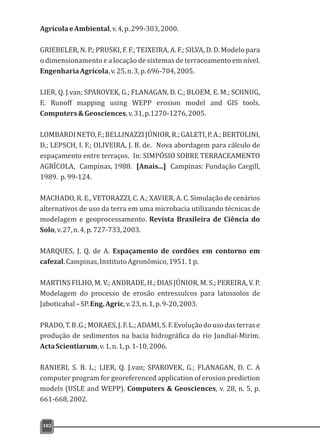 AgrícolaeAmbiental,v.4,p.299-303,2000.
GRIEBELER, N. P.; PRUSKI, F. F.; TEIXEIRA, A. F.; SILVA, D. D. Modelo para
o dimensionamento e a locação de sistemas de terraceamento em nível.
EngenhariaAgrícola,v.25,n.3,p.696-704,2005.
LIER, Q. J.van; SPAROVEK, G.; FLANAGAN, D. C.; BLOEM, E. M.; SCHNUG,
E. Runoff mapping using WEPP erosion model and GIS tools.
Computers&Geosciences,v.31,p.1270-1276,2005.
LOMBARDINETO,F.;BELLINAZZIJÚNIOR,R.;GALETI,P.A.;BERTOLINI,
D.; LEPSCH, I. F.; OLIVEIRA, J. B. de. Nova abordagem para cálculo de
espaçamento entre terraços. In: SIMPÓSIO SOBRE TERRACEAMENTO
AGRÍCOLA, Campinas, 1988. [Anais...] Campinas: Fundação Cargill,
1989. p.99-124.
MACHADO, R. E., VETORAZZI, C. A.; XAVIER, A. C. Simulação de cenários
alternativos de uso da terra em uma microbacia utilizando técnicas de
modelagem e geoprocessamento. Revista Brasileira de Ciência do
Solo,v.27,n.4,p.727-733,2003.
MARQUES, J. Q. de A. Espaçamento de cordões em contorno em
cafezal.Campinas,InstitutoAgronômico,1951.1p.
MARTINS FILHO, M. V.; ANDRADE, H.; DIAS JÚNIOR, M. S.; PEREIRA, V. P.
Modelagem do processo de erosão entressulcos para latossolos de
Jaboticabal–SP.Eng.Agríc,v.23,n.1,p.9-20,2003.
PRADO,T.B.G.;MORAES,J.F.L.;ADAMI,S.F.Evoluçãodousodasterrase
produção de sedimentos na bacia hidrográfica do rio Jundiaí-Mirim.
ActaScientiarum,v.1,n.1,p.1-10,2006.
RANIERI, S. B. L.; LIER, Q. J.van; SPAROVEK, G.; FLANAGAN, D. C. A
computer program for georeferenced application of erosion prediction
models (USLE and WEPP). Computers & Geosciences, v. 28, n. 5, p.
661-668,2002.
102
 