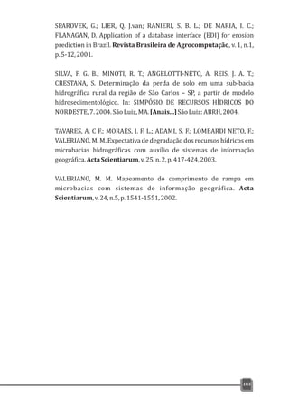 SPAROVEK, G.; LIER, Q. J.van; RANIERI, S. B. L.; DE MARIA, I. C.;
FLANAGAN, D. Application of a database interface (EDI) for erosion
prediction in Brazil. Revista Brasileira de Agrocomputação, v. 1, n.1,
p.5-12,2001.
SILVA, F. G. B.; MINOTI, R. T.; ANGELOTTI-NETO, A. REIS, J. A. T.;
CRESTANA, S. Determinação da perda de solo em uma sub-bacia
hidrográfica rural da região de São Carlos – SP, a partir de modelo
hidrosedimentológico. In: SIMPÓSIO DE RECURSOS HÍDRICOS DO
NORDESTE,7.2004.SãoLuiz,MA.[Anais...]SãoLuiz:ABRH,2004.
TAVARES, A. C F.; MORAES, J. F. L.; ADAMI, S. F.; LOMBARDI NETO, F.;
VALERIANO, M. M. Expectativa de degradação dos recursos hídricos em
microbacias hidrográficas com auxílio de sistemas de informação
geográfica.ActaScientiarum,v.25,n.2,p.417-424,2003.
VALERIANO, M. M. Mapeamento do comprimento de rampa em
microbacias com sistemas de informação geográfica. Acta
Scientiarum,v.24,n.5,p.1541-1551,2002.
103
 