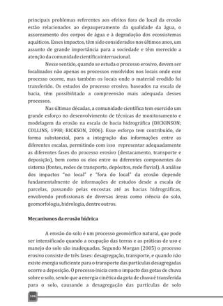 principais problemas referentes aos efeitos fora do local da erosão
estão relacionados ao depauperamento da qualidade da água, o
assoreamento dos corpos de água e à degradação dos ecossistemas
aquáticos. Esses impactos, têm sido considerados nos últimos anos, um
assunto de grande importância para a sociedade e têm merecido a
atençãodacomunidadecientíficainternacional.
Nesse sentido, quando se estuda o processo erosivo, devem ser
focalizados não apenas os processos envolvidos nos locais onde esse
processo ocorre, mas também os locais onde o material erodido foi
transferido. Os estudos do processo erosivo, baseados na escala de
bacia, têm possibilitado a compreensão mais adequada desses
processos.
Nas últimas décadas, a comunidade científica tem exercido um
grande esforço no desenvolvimento de técnicas de monitoramento e
modelagem da erosão na escala de bacia hidrográfica (DICKINSON;
COLLINS, 1998; RICKSON, 2006). Esse esforço tem contribuído, de
forma substancial, para a integração das informações entre as
diferentes escalas, permitindo com isso representar adequadamente
as diferentes fases do processo erosivo (destacamento, transporte e
deposição), bem como os elos entre os diferentes componentes do
sistema (fontes, redes de transporte, depósitos, rede fluvial). A análise
dos impactos “no local” e “fora do local” da erosão depende
fundamentalmente de informações de estudos desde a escala de
parcelas, passando pelas encostas até as bacias hidrográficas,
envolvendo profissionais de diversas áreas como ciência do solo,
geomorfologia,hidrologia,dentreoutros.
Mecanismosdaerosãohídrica
A erosão do solo é um processo geomórfico natural, que pode
ser intensificado quando a ocupação das terras e as práticas de uso e
manejo do solo são inadequadas. Segundo Morgan (2005) o processo
erosivo consiste de três fases: desagregação, transporte, e quando não
existe energia suficiente para o transporte das partículas desagregadas
ocorre a deposição. O processo inicia com o impacto das gotas de chuva
sobre o solo, sendo que a energia cinética da gota de chuva é transferida
para o solo, causando a desagregação das partículas de solo
106
 