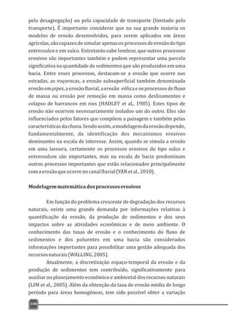 pela desagregação) ou pela capacidade de transporte (limitado pelo
transporte). É importante considerar que na sua grande maioria os
modelos de erosão desenvolvidos, para serem aplicados em áreas
agrícolas,são capazes desimularapenas osprocessosdeerosãodotipo
entressulco e em sulco. Entretanto cabe lembrar, que outros processos
erosivos são importantes também e podem representar uma parcela
significativa na quantidade de sedimentos que são produzidos em uma
bacia. Entre esses processos, destacam-se a erosão que ocorre nas
estradas, as voçorocas, a erosão subsuperficial também denominada
erosão em pipes, a erosão fluvial, a erosão eólica e os processos de fluxo
de massa ou erosão por remoção em massa como deslizamentos e
colapso de barrancos em rios (HADLEY et al., 1985). Estes tipos de
erosão não ocorrem necessariamente isolados um do outro. Eles são
influenciados pelos fatores que compõem a paisagem e também pelas
característicasdachuva.Sendoassim,amodelagemdaerosãodepende,
fundamentalmente, da identificação dos mecanismos erosivos
dominantes na escala de interesse. Assim, quando se simula a erosão
em uma lavoura, certamente os processos erosivos do tipo sulco e
entressulcos são importantes, mas na escala de bacia predominam
outros processos importantes que estão relacionados principalmente
comaerosãoqueocorrenocanalfluvial(YANetal.,2010).
Modelagemmatemáticadosprocessoserosivos
Em função do problema crescente de degradação dos recursos
naturais, existe uma grande demanda por informações relativas à
quantificação da erosão, da produção de sedimentos e dos seus
impactos sobre as atividades econômicas e de meio ambiente. O
conhecimento das taxas de erosão e o conhecimento do fluxo de
sedimentos e dos poluentes em uma bacia são considerados
informações importantes para possibilitar uma gestão adequada dos
recursosnaturais(WALLING,2005).
Atualmente, a discretização espaço-temporal da erosão e da
produção de sedimentos tem contribuído, significativamente para
auxiliar no planejamento econômico e ambiental dos recursos naturais
(LIM et al., 2005). Além da obtenção da taxa de erosão média de longo
período para áreas homogêneas, tem sido possível obter a variação
108
 