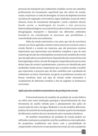 processo de transporte dos sedimentos erodidos ocorre em caminhos
preferenciais do escoamento superficial que são sulcos de erosão,
canais, voçorocas e a rede de drenagem. As áreas de depósito ocorrem
nas faixas de vegetação, reservatórios, lagos, banhados, locais de relevo
côncavo, áreas de escoamento divergente e junto a planície aluvial.
Sendo assim, a modelagem da erosão e dos processos
hidrossedimentológicos,naescaladebaciadeveincluirosprocessosde
desagregação, transporte e deposição nos diferentes ambientes
levando-se em consideração os processos que possibilitam a
conectividadeentreesseambientes.
Além da erosão entressulco e em sulco, que são de ocorrência
comum nas áreas agrícolas, existem outros processos erosivos como a
erosão fluvial e a erosão em voçoroca, que são processos erosivos
importantes que apresentam uma dinâmica complexa e que, de uma
maneirageral,nãosãocontempladasnamaioriadosmodelosdeerosão
quesãoaplicadosnaescaladebacia.Dependendodascaracterísticasda
bacia(geologia,relevo,áreadedrenagem)aimportânciadeumoumais
destes tipos de erosão é predominante, e precisa ser identificado pelo
modelador. Sendo assim, é importante que o usuário escolha o modelo
que represente o processo que, de fato, contribui com a produção de
sedimentos na bacia. Entretanto, em geral, os problemas erosivos em
bacias envolvem mais um tipo de erosão sendo necessário o
acoplamento de diferentes modelos a fim de englobar os fenômenos
ocorrentes.
Aplicaçãodosmodelosmatemáticosdeprediçãodeerosão
O desenvolvimento de modelos de predição de erosão hídrica
ou eólica tem como motivação principal o desenvolvimento de uma
ferramenta de auxílio voltada para o planejamento das ações de
conservação do solo e da água. Mediante o uso de modelos diferentes,
práticasdecontroledaerosãopodemsertestadasapartirdasimulação
dediferentescenáriosdeusoemanejodosoloevariaçõesclimáticas.
Os modelos matemáticos de predição de erosão podem ser
utilizados, tanto para o propósito com fins acadêmicos como aplicados.
Os propósitos acadêmicos tem haver com a possibilidade de
compreender e descrever os mecanismos da erosão. Já com o propósito
111
 