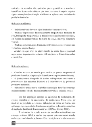 aplicado, os modelos são aplicados para quantificar a erosão e
identificar áreas mais afetadas por esse processo. A seguir seguem
alguns exemplos de utilização acadêmica e aplicada dos modelos de
prediçãodeerosão:
Utilizaçãoacadêmica:
Ÿ Representarosdiferentestiposdeerosãoesuasinterações;
Ÿ Analisar os processos de destacamento das partículas da massa de
solo, transporte das partículas e deposição dos sedimentos erodidos,
em função das características da chuva, do solo, do relevo e cobertura
vegetal;
Ÿ Analisaros mecanismosde conexão entre os processoserosivos nas
vertentesenaredefluvial;
Ÿ Avaliar em que nível de discretização do meio físico é possível
representar os processos erosivos e hidrológicos em diferentes escalas
econdições.
Utilizaçãoaplicada:
Ÿ Calcular as taxas de erosão para avaliar as perdas do potencial
produtivodossolos,adegradaçãodossoloseosimpactoseconômicos;
Ÿ O planejamento integrado de bacias hidrográficas com vistas à
preservação dos recursos hídricos e à manutenção do potencial
produtivodossolos;
Ÿ Demonstrar previamente os efeitos da alteração do uso e do manejo
dossolossobreovolumedeescoamentosuperficialeataxadeerosão.
Um dos principais campos de aplicação da modelagem de
erosão encontra-se na engenharia de sedimentos. Nesta área os
modelos de predição de erosão, aplicados na escala de bacia, são
utilizados com o propósito de estimar o aporte de sedimentos, para fins
deavaliaçãodavidaútildereservatórios(CARVALHOetal.,2000).
A estimativa da erosão através de modelos matemáticos, no
entanto, se torna difícil a medida que ocorre um aumento de escala
onde esses modelos são aplicados. Esta condição ocorre não somente
112
 