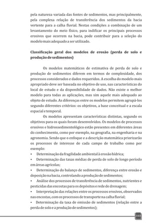 pela natureza variada das fontes de sedimentos, mas principalmente,
pela complexa relação de transferência dos sedimentos da bacia
vertente para a calha fluvial. Nestas condições a combinação de um
levantamento do meio físico, para indificar os principais processos
erosivos que ocorrem na bacia, pode contribuir para a seleção do
modelomaisadequadoaserutilizado.
Classificação geral dos modelos de erosão (perda de solo e
produçãodesedimentos)
Os modelos matemáticos de estimativa de perda de solo e
produção de sedimentos diferem em termos de complexidade, dos
processos considerados e dados requeridos. A escolha do modelo mais
apropriado deve ser baseada no objetivo de uso, nas características do
local de estudo e da disponibilidade de dados. Não existe o melhor
modelo para todas as aplicações, mas sim aquele mais adequado ao
objeto de estudo. As diferenças entre os modelos permitem agrupá-los
segundo diferentes critérios: os objetivos, a base conceitual e a escala
espacialetemporal.
Os modelos apresentam características distintas, segundo os
objetivos para os quais foram desenvolvidos. Os modelos de processos
erosivos e hidrossedimentológico estão presentes em diferentes áreas
do conhecimento, como por exemplo, na geografia, na engenharia e na
agronomia. Sendo que o enfoque e a descrição matemática priorizarão
os processos de interesse de cada campo de trabalho como por
exemplo:
Ÿ Determinaçãodafragilidadeambientalàerosãohídrica;
Ÿ Determinação das taxas médias de perda de solo de longo período
emáreasagrícolas;
Ÿ Determinação do balanço de sedimentos, diferença entre erosão e
deposiçãonabacia,controlandoaproduçãodesedimentos;
Ÿ Análise dos processos de transferência de sedimentos, nutrientes e
pesticidasdasencostasparaosdepósitoseredededrenagem;
Ÿ Interpretação das relações entre os processos erosivos, observados
nasencostas,comosprocessosdetransportenacalhafluvial;
Ÿ Determinação da taxa de emissão de sedimentos (relação entre a
perdadesoloeaproduçãodesedimentos);
113
 