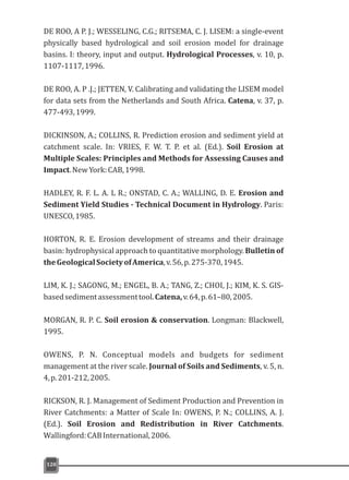 DE ROO, A P. J.; WESSELING, C.G.; RITSEMA, C. J. LISEM: a single-event
physically based hydrological and soil erosion model for drainage
basins. I: theory, input and output. Hydrological Processes, v. 10, p.
1107-1117,1996.
DE ROO, A. P .J.; JETTEN, V. Calibrating and validating the LISEM model
for data sets from the Netherlands and South Africa. Catena, v. 37, p.
477-493,1999.
DICKINSON, A.; COLLINS, R. Prediction erosion and sediment yield at
catchment scale. In: VRIES, F. W. T. P. et al. (Ed.). Soil Erosion at
Multiple Scales: Principles and Methods for Assessing Causes and
Impact.NewYork:CAB,1998.
HADLEY, R. F. L. A. L R.; ONSTAD, C. A.; WALLING, D. E. Erosion and
Sediment Yield Studies - Technical Document in Hydrology. Paris:
UNESCO,1985.
HORTON, R. E. Erosion development of streams and their drainage
basin: hydrophysical approach to quantitative morphology. Bulletin of
theGeologicalSocietyofAmerica,v.56,p.275-370,1945.
LIM, K. J.; SAGONG, M.; ENGEL, B. A.; TANG, Z.; CHOI, J.; KIM, K. S. GIS-
basedsedimentassessmenttool.Catena,v.64,p.61–80,2005.
MORGAN, R. P. C. Soil erosion & conservation. Longman: Blackwell,
1995.
OWENS, P. N. Conceptual models and budgets for sediment
management at the river scale. Journal of Soils and Sediments, v. 5, n.
4,p.201-212,2005.
RICKSON, R. J. Management of Sediment Production and Prevention in
River Catchments: a Matter of Scale In: OWENS, P. N.; COLLINS, A. J.
(Ed.). Soil Erosion and Redistribution in River Catchments.
Wallingford:CABInternational,2006.
120
 