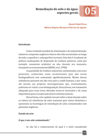 05
Introdução
Como resultado mundial da urbanização e da industrialização,
inúmeros compostos orgânicos tóxicos têm sido encontrados ao longo
de toda a superfície e subsuperfície terrestre. Este fato é resultante de
práticas inadequadas de disposição de resíduos químicos, como por
exemplo, vazamento acidental, ou não, durante seu manuseio,
transporteouarmazenamento(KONG,etal.,1998).
A quantidade de resíduos industriais contaminados com esses
poluentes, conhecidos como recalcitrantes (por não serem
biodegradáveis) tem aumentado significativamente. Muitos dessas
substâncias possuem um alto risco para a saúde humana, e por vezes,
até mesmo aos próprios microrganismos que, eventualmente,
poderiam vir a fazer a sua biodegradação. Dessa forma, um tratamento
adequado para essas áreas alteradas torna-se necessário e de suma
importânciaparaarecuperaçãodessessistemasnaturais.
Dessa forma, este capítulo versará sobre a atual situação sobre
os valores de referências de solos nacionais para vários elementos e
apresentar as tecnologias de remediação de solos contaminados com
poluentesorgânicos.
Estado da arte
O que é um solo contaminado?
Se não há o conhecimento de qual é o nível considerado
Remediação do solo e da água:
aspectos gerais
Daniel Vidal Pérez
Mônica Regina Marques Palermo de Aguiar
123
 