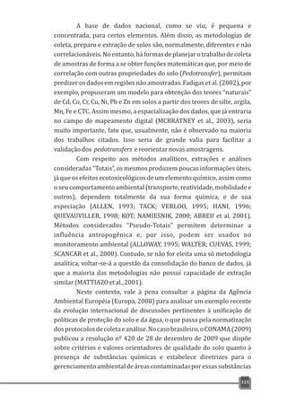 A base de dados nacional, como se viu, é pequena e
concentrada, para certos elementos. Além disso, as metodologias de
coleta, preparo e extração de solos são, normalmente, diferentes e não
correlacionáveis.Noentanto,háformasdeplanejarotrabalhodecoleta
de amostras de forma a se obter funções matemáticas que, por meio de
correlação com outras propriedades do solo (Pedotransfer), permitam
predizeros dadosem regiõesnão amostradas. Fadigas et al. (2002),por
exemplo, propuseram um modelo para obtenção dos teores “naturais”
de Cd, Co, Cr, Cu, Ni, Pb e Zn em solos a partir dos teores de silte, argila,
Mn, Fe e CTC. Assim mesmo, a espacialização dos dados, que já entraria
no campo do mapeamento digital (MCBRATNEY et al., 2003), seria
muito importante, fato que, usualmente, não é observado na maioria
dos trabalhos citados. Isso seria de grande valia para facilitar a
validaçãodos pedotransfers ereorientarnovasamostragens.
Com respeito aos métodos analíticos, extrações e análises
consideradas “Totais”, os mesmos produzem poucas informações úteis,
já que os efeitos ecotoxicológicos de um elemento químico, assim como
o seu comportamento ambiental (transporte, reatividade, mobilidade e
outros), dependem totalmente da sua forma química, e de sua
especiação (ALLEN, 1993; TACK; VERLOO, 1995; HANI, 1996;
QUEVAUVILLER, 1998; KOT; NAMIESNIK, 2000; ABREU et al. 2001).
Métodos considerados “Pseudo-Totais” permitem determinar a
influência antropogênica e, por isso, podem ser usados no
monitoramento ambiental (ALLOWAY, 1995; WALTER; CUEVAS, 1999;
SCANCAR et al., 2000). Contudo, se não for eleita uma só metodologia
analítica, voltar-se-á a questão da consolidação do banco de dados, já
que a maioria das metodologias não possui capacidade de extração
similar(MATTIAZOetal.,2001).
Neste contexto, vale à pena consultar a página da Agência
Ambiental Européia (Europa, 2008) para analisar um exemplo recente
da evolução internacional de discussões pertinentes à unificação de
políticas de proteção do solo e da água, o que passa pela normatização
dosprotocolosdecoletaeanálise.Nocasobrasileiro,oCONAMA(2009)
publicou a resolução nº 420 de 28 de dezembro de 2009 que dispõe
sobre critérios e valores orientadores de qualidade do solo quanto à
presença de substâncias químicas e estabelece diretrizes para o
gerenciamentoambientaldeáreascontaminadasporessassubstâncias
125
 