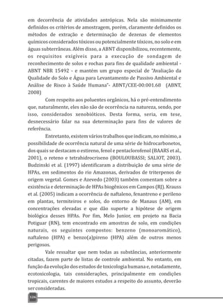 em decorrência de atividades antrópicas. Nela são minimamente
definidos os critérios de amostragem, porém, claramente definidos os
métodos de extração e determinação de dezenas de elementos
químicos considerados tóxicos ou potencialmente tóxicos, no solo e em
águas subterrâneas. Além disso, a ABNT disponibilizou, recentemente,
os requisitos exigíveis para a execução de sondagem de
reconhecimento de solos e rochas para fins de qualidade ambiental -
ABNT NBR 15492 - e mantém um grupo especial de “Avaliação da
Qualidade do Solo e Água para Levantamento de Passivo Ambiental e
Análise de Risco à Saúde Humana”- ABNT/CEE-00:001.68 (ABNT,
2008)
Com respeito aos poluentes orgânicos, há o pré-entendimento
que, naturalmente, eles não são de ocorrência na natureza, sendo, por
isso, considerados xenobióticos. Desta forma, seria, em tese,
desnecessário falar na sua determinação para fins de valores de
referência.
Entretanto, existem vários trabalhos que indicam, no mínimo, a
possibilidade de ocorrência natural de uma série de hidrocarbonetos,
dos quais se destacam o estireno, fenol e pentaclorofenol (BAARS et al.,
2001), o reteno e tetrahidrocriseno (BOULOUBASSI; SALIOT, 2003).
Budzinski et al. (1997) identificaram a distribuição de uma série de
HPAs, em sedimentos do rio Amazonas, derivados de triterpenos de
origem vegetal. Gomes e Azevedo (2003) também comentam sobre a
existência e determinação de HPAs biogênicos em Campos (RJ). Krauss
et al. (2005) indicam a ocorrência de naftaleno, fenantreno e perileno
em plantas, termiteiros e solos, do entorno de Manaus (AM), em
concentrações elevadas e que dão suporte a hipótese de origem
biológica desses HPAs. Por fim, Melo Junior, em projeto na Bacia
Potiguar (RN), tem encontrado em amostras de solo, em condições
naturais, os seguintes compostos: benzeno (monoaromático),
naftaleno (HPA) e benzo(a)pireno (HPA) além de outros menos
perigosos.
Vale ressaltar que nem todas as substâncias, anteriormente
citadas, fazem parte de listas de controle ambiental. No entanto, em
função da evolução dos estudos de toxicologia humana e, notadamente,
ecotoxicologia, tais considerações, principalmente em condições
tropicais, carentes de maiores estudos a respeito do assunto, deverão
serconsideradas.
126
 