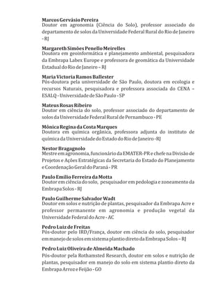 MarcosGervásioPereira
Doutor em agronomia (Ciência do Solo), professor associado do
departamento de solos da Universidade Federal Rural do Rio de Janeiro
-RJ
MargarethSimõesPenelloMeirelles
Doutora em geoinformática e planejamento ambiental, pesquisadora
da Embrapa Labex Europe e professora de geomática da Universidade
EstadualdoRiodeJaneiro–RJ
MariaVictoriaRamosBallester
Pós-doutora pela universidade de São Paulo, doutora em ecologia e
recursos Naturais, pesquisadora e professora associada do CENA –
ESALQ-UniversidadedeSãoPaulo-SP
MateusRosasRibeiro
Doutor em ciência do solo, professor associado do departamento de
solosdaUniversidadeFederalRuraldePernambuco-PE
MônicaReginadaCostaMarques
Doutora em química orgânica, professora adjunta do instituto de
químicadaUniversidadedoEstadodoRiodeJaneiro-RJ
NestorBragagnolo
Mestreemagronomia,funcionáriodaEMATER-PRechefenaDivisãode
Projetos e Ações Estratégicas da Secretaria do Estado do Planejamento
eCoordenaçãoGeraldoParaná-PR
PauloEmilioFerreiradaMotta
Doutor em ciência do solo, pesquisador em pedologia e zoneamento da
EmbrapaSolos-RJ
PauloGuilhermeSalvadorWadt
Doutor em solos e nutrição de plantas, pesquisador da Embrapa Acre e
professor permanente em agronomia e produção vegetal da
UniversidadeFederaldoAcre-AC
PedroLuizdeFreitas
Pós-doutor pelo IRD/França, doutor em ciência do solo, pesquisador
emmanejodesolosemsistemaplantiodiretodaEmbrapaSolos–RJ
PedroLuizOliveiradeAlmeidaMachado
Pós-doutor pela Rothamsted Research, doutor em solos e nutrição de
plantas, pesquisador em manejo do solo em sistema plantio direto da
EmbrapaArrozeFeijão-GO
 