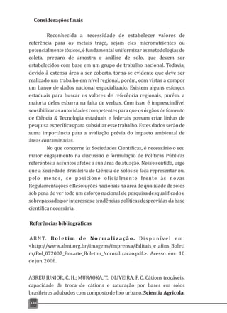 130
potencialmente tóxicos, é fundamental uniformizar as metodologias de
coleta, preparo de amostra e análise de solo, que devem ser
estabelecidos com base em um grupo de trabalho nacional. Todavia,
devido à extensa área a ser coberta, torna-se evidente que deve ser
realizado um trabalho em nível regional, porém, com vistas a compor
um banco de dados nacional espacializado. Existem alguns esforços
estaduais para buscar os valores de referência regionais, porém, a
maioria deles esbarra na falta de verbas. Com isso, é imprescindível
sensibilizarasautoridadescompetentesparaqueosórgãosdefomento
de Ciência & Tecnologia estaduais e federais possam criar linhas de
pesquisa específicas para subsidiar esse trabalho. Estes dados serão de
suma importância para a avaliação prévia do impacto ambiental de
áreascontaminadas.
No que concerne às Sociedades Científicas, é necessário o seu
maior engajamento na discussão e formulação de Políticas Públicas
referentes a assuntos afetos a sua área de atuação. Nesse sentido, urge
que a Sociedade Brasileira de Ciência de Solos se faça representar ou,
pelo menos, se posicione oficialmente frente às novas
Regulamentações e Resoluções nacionais na área de qualidade de solos
sob pena de ver todo um esforço nacional de pesquisa desqualificado e
sobrepassadoporinteressesetendênciaspolíticasdesprovidasdabase
científicanecessária.
Referênciasbibliográficas
A B N T. B o l e t i m d e N o r m a l i z a ç ã o . D i s p o n íve l e m :
<http://www.abnt.org.br/imagens/imprensa/Editais_e_afins_Boleti
m/Bol_072007_Encarte_Boletim_Normalizacao.pdf.>. Acesso em: 10
dejun.2008.
ABREU JUNIOR, C. H.; MURAOKA, T.; OLIVEIRA, F. C. Cátions trocáveis,
capacidade de troca de cátions e saturação por bases em solos
brasileiros adubados com composto de lixo urbano. Scientia Agricola,
Consideraçõesfinais
Reconhecida a necessidade de estabelecer valores de
referência para os metais traço, sejam eles micronutrientes ou
 