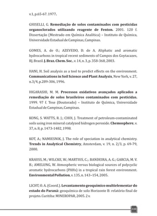 133
v.1,p.65-67.1977.
GHISELLI, G. Remediação de solos contaminados com pesticidas
organoclorados utilizando reagente de Fenton. 2001. 120 f.
Dissertação (Mestrado em Química Analítica) – Instituto de Química,
UniversidadeEstadualdeCampinas,Campinas.
GOMES, A. de O.; AZEVEDO, D. de A. Aliphatic and aromatic
hydrocarbons in tropical recent sediments of Campos dos Goytacazes,
RJ,Brazil.J.Braz.Chem.Soc.,v.14,n.3,p.358-368,2003.
HANI, H. Soil analysis as a tool to predict effects on the environment.
Communications in Soil Science and Plant Analysis, New York, v. 27,
n.3/4,p.289-306,1996.
HIGARASHI, M. M. Processos oxidativos avançados aplicados a
remediação de solos brasileiros contaminados com pesticidas.
1999. 97 f. Tese (Doutorado) – Instituto de Química, Universidade
EstadualdeCampinas,Campinas.
KONG, S. WATTS, R. J.; CHOI, J. Treatment of petroleum-contaminated
soils using iron mineral catalyzed hidrogen peroxide. Chemosphere, v.
37,n.8,p.1473-1482,1998.
KOT, A.; NAMIESNIK, J. The role of speciation in analytical chemistry.
Trends in Analytical Chemistry, Amsterdam, v. 19, n. 2/3, p. 69-79,
2000.
KRAUSS, M.; WILCKE, W.; MARTIUS, C.;. BANDEIRA, A. G.; GARCIA, M. V.
B.; AMELUNG, W. Atmospheric versus biological sources of polycyclic
aromatic hydrocarbons (PAHs) in a tropical rain forest environment.
EnvironmentalPollution,v.135,n.143–154,2005.
LICHT, O. A. (Coord.). Levantamento geoquímico multielementar do
estado do Paraná: geoquímica de solo Horizonte B: relatório final de
projeto.Curitiba:MINEROPAR,2005.2v.
 