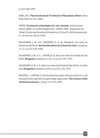 p.225-238,1995.
TANG, W. Z. Physicochemical Treatment of Hazardous Wates. Nova
York:CRCPresLLC,2004.
USEPA. Treatment technologies for site cleanup: annual status
report (ASR). 12. ed Washington,D.C.: USEPA. 2007. Disponível em:
<http://cluin.org/download/remed/asr/12/asr12_full_document.pd
f.>. Acesso em: 06 jul. 2010
VALADARES, J. M. A.S.; CAMARGO, O. A. de. Manganês em solos do
Estado de São Paulo. Revista Brasileira de Ciência de Solo, Campinas,
v.7,n.2,p.123-130.1983.
VALADARES, J. M. A. S.; CATANI, R. A. Zinco em solos do Estado de São
Paulo.Bragantia,Campinas,v.34,n.5,p.133-139.1975.
VALADARES, J. M. A. S. Cobre em solos do Estado de São Paulo. 1: cobre
total.Bragantia,Campinas,v.34,n.4,p.125-132,1975.
WALTER, I.; CUEVAS, G. Chemical fractionation of heavy metals in a soil
amended with repeated sewage sludge application. The Science of the
TotalEnvironment,v.226,p.113-119,1999.
135
 