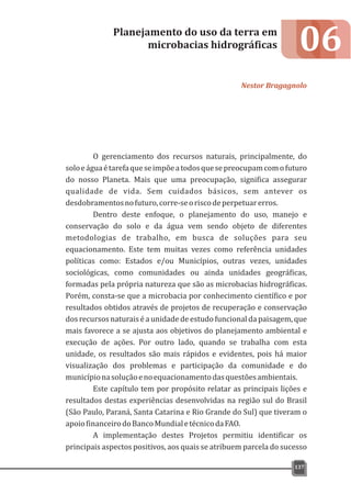 06
O gerenciamento dos recursos naturais, principalmente, do
soloeáguaétarefaqueseimpõeatodosquesepreocupamcomofuturo
do nosso Planeta. Mais que uma preocupação, significa assegurar
qualidade de vida. Sem cuidados básicos, sem antever os
desdobramentosnofuturo,corre-seoriscodeperpetuarerros.
Dentro deste enfoque, o planejamento do uso, manejo e
conservação do solo e da água vem sendo objeto de diferentes
metodologias de trabalho, em busca de soluções para seu
equacionamento. Este tem muitas vezes como referência unidades
políticas como: Estados e/ou Municípios, outras vezes, unidades
sociológicas, como comunidades ou ainda unidades geográficas,
formadas pela própria natureza que são as microbacias hidrográficas.
Porém, consta-se que a microbacia por conhecimento científico e por
resultados obtidos através de projetos de recuperação e conservação
dos recursos naturais é a unidade de estudo funcional da paisagem, que
mais favorece a se ajusta aos objetivos do planejamento ambiental e
execução de ações. Por outro lado, quando se trabalha com esta
unidade, os resultados são mais rápidos e evidentes, pois há maior
visualização dos problemas e participação da comunidade e do
municípionasoluçãoenoequacionamentodasquestõesambientais.
Este capítulo tem por propósito relatar as principais lições e
resultados destas experiências desenvolvidas na região sul do Brasil
(São Paulo, Paraná, Santa Catarina e Rio Grande do Sul) que tiveram o
apoiofinanceirodoBancoMundialetécnicodaFAO.
A implementação destes Projetos permitiu identificar os
principais aspectos positivos, aos quais se atribuem parcela do sucesso
Planejamento do uso da terra em
microbacias hidrográficas
Nestor Bragagnolo
137
 
