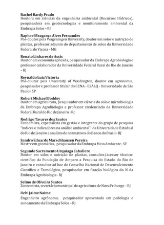 RachelBardyPrado
Doutora em ciências da engenharia ambiental (Recursos Hídricos),
pesquisadora em geotecnologias e monitoramento ambiental da
EmbrapaSolos–RJ
RaphaelBragançaAlvesFernandes
Pós-doutor pela Wageningen University, doutor em solos e nutrição de
plantas, professor adjunto do departamento de solos da Universidade
FederaldeViçosa–MG
RenatoLinharesdeAssis
Doutor em economia aplicada, pesquisador da Embrapa Agrobiologia e
professor colaborador da Universidade Federal Rural do Rio de Janeiro
–RJ
ReynaldoLuizVictoria
Pós-doutor pela University of Washington, doutor em agronomia,
pesquisador e professor titular do CENA - ESALQ - Universidade de São
Paulo-SP
RobertMichaelBoddey
Doutor em agricultura, pesquisador em ciência do solo e microbiologia
da Embrapa Agrobiologia e professor credenciado da Universidade
FederalRuraldoRiodeJaneiro-RJ
RodrigoTavaresdosSantos
Economista, especialista em gestão e integrante do grupo de pesquisa
“índices e indicadores na análise ambiental” da Universidade Estadual
doRiodeJaneiroeanalistadenormativosdoBancodoBrasil-RJ
SandroEduardoMarschhausenPereira
Mestreemgeomática, pesquisadordaEmbrapaMeioAmbiente-SP
SegundoSacramentoUrquiagaCaballero
Doutor em solos e nutrição de plantas, consultor/acessor técnico-
científico da Fundação de Amparo a Pesquisa do Estado do Rio de
Janeiro e consultor ad hoc do Conselho Nacional de Desenvolvimento
Científico e Tecnológico, pesquisador em fixação biológica do N da
EmbrapaAgrobiologia-RJ
SelmodeOliveiraSantos
Zootecnista,secretáriomunicipaldeagriculturadeNovaFriburgo–RJ
UebiJaimeNaime
Engenheiro agrônomo, pesquisador aposentado em pedologia e
zoneamentodaEmbrapaSolos–RJ
 