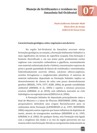 07
Caracterizaçãogeológica,solos,vegetaçãoeusodaterra
Na região Sul-Ocidental da Amazônia ocorrem várias
formações geológicas, no entanto, a Formação Sedimentar Solimões é a
mais significativa em termos de superfície ocupada. Esta formação é
bastante diversificada e, em sua maior parte, predominam rochas
argilosas com concreções carbonáticas e gipsíferas, ocasionalmente
com material carbonizado (turfa e linhito), concentrações esparsas de
pirita e grande quantidade de fósseis de vertebrados e invertebrados.
Subordinadamente ocorrem siltitos, calcáreos sílticos-argilosos,
arenitos ferruginosos e conglomerados plomíticos. A natureza do
material sedimentar depositado na Formação Solimões implica no
desenvolvimento de classes de solos com pouco desenvolvimento
genético (BRASIL, 1976, 1977; ACRE, 2006), de grande variabilidade
ambiental (AMARAL et al., 2005) e sujeitos a intensos processos
erosivos (AMARAL et al, 2010), com influência marcante no ciclo
hidrológicoenavegetaçãonatural(NEILLletal.,2006).
A Formação Solimões foi depositada principalmente entre o
final do Mioceno e o início do Plioceno (WESTAWAY, 2006). Alguns
pesquisadores defendem uma origem fluvial/lacustre para os
sedimentos desta Formação (LATRUBESSE et al., 1997; WESTAWAY,
2006) enquanto outros sugerem que houve influência de depósitos de
marés, através de transgressões marítimas (RÄSÄNEN et al., 1995;
GINGRAS et al. 2002). De qualquer forma, esta Formação está ligada
com a orogênese dos Andes e os rios da região percorrem em sua
maioriasobreestaFormação.Devidoaosoerguimentoaindaatuantena
Manejo de fertilizantes e resíduos na
Amazônia Sul-Ocidental
Paulo Guilherme Salvador Wadt
Edson Alves de Araújo
Falberni de Souza Costa
141
 