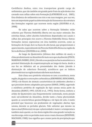 Cordilheira Andina, estes rios transportam grande carga de
sedimentos, que são também em grande parte fruto da ação destes rios
cavando suas calhas sobre esta Formação (LATRUBESSE et al., 2005).
Esta dinâmica de sedimentos nos rios e em suas margens, por sua vez,
temumimportantepapelnadeterminaçãodafisionomiaedaestrutura
das formações vegetais que ocorrem nesta região (SILVEIRA et al.,
2008).
Os solos que ocorrem sobre a Formação Solimões estão
cobertos por Floresta Ombrófila Aberta em sua maior extensão. Em
estreitas faixas, sobre aluviões holocênicos depositados nos canais e
calhas dos principais rios ocorre a Floresta Ombrófila Densa. Outras
formações menos expressivas em área também ocorrem, como as
formações do Grupo Acre na bacia do alto Juruá, que proporcionam o
aparecimento, especialmente da Floresta Ombrófila Densa na região da
SerradoDivisor(SILVEIRAetal.,2008).
Ao longo do Quaternário (últimos dois milhões de anos), o
climapredominantenaAmazôniafoimaissecoqueatualmente(FISCH;
MARENGO;NOBRE,2010.).Devidoasuaposiçãonabaciaamazônicaea
provável diminuição de evapotranspiração ao longo da bacia, desde a
sua foz no Atlântico até as proximidades dos Andes (devido à
diminuição de cobertura florestal), acredita-se que os índices
pluviométricosnaregiãotenhamsidobemmaisbaixos.
Este clima seco pretérito relaciona-se com a ocorrência, nesta
região,degipsitaeconcreçõescarbonáticas(KRONBERG;BENCHIMOL,
1993) e de fósseis de animais característicos de ambientes abertos e
que possuíam dentes adaptados para pastar (RANZI, 2000), sugerindo
a existência pretérita de vegetação do tipo savana nessa parte da
Amazônia (RANCY, 1993; LUCAS et al., 1993). Desta forma, embora a
aridez do Quaternário seja frequentemente contestada, nesta porção
mais sul-ocidental da Amazônia, devido tanto a baixa pluviosidade
quanto as características geomorfológicas e de tipos de solo, é muito
provável que houvesse um predomínio de vegetações abertas tipo
savana, durante os períodos glaciais. Vale salientar que mesmo na
época atual (Holoceno) em que a pluviosidade é maior e a temperatura
também mais quente, os rios desta região têm uma grande variação na
sua descarga, entre os períodos mais secos e mais chuvosos (RESENDE;
MACHADO, 1988). Isso significa que a maior parte da precipitação que
142
 