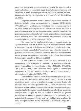 ocorre na região não contribui para a recarga do lençol freático,
ocorrendo rápido escorrimento superficial. Este comportamento está
associado à baixa precipitação efetiva, devido ao caráter de semi-
impedimento de algumas argilas do Acre (TRICART, 1985; RESENDE et
al.,2005).
Enquanto na maior parte da Amazônia predominam solos de
baixa fertilidade, muito intemperizados e profundos (RODRIGUES,
1996; LIMA, 2001), na Formação Solimões é mais comum a ocorrência
de solos férteis, com argilas de alta atividade e teores de cálcio e
magnésio em associação com alumínio trocável também elevado como,
por exemplo, nas planícies aluviais e nos terraços e baixos planaltos das
bacias do Purus, Juruá e do Alto Amazonas, originados de sedimentos
andinos(GAMAetal.,1992;LIMAetal.,2006).
Em termos gerais, na planície aluvial, que margeia os rios de
águas barrentas, ricas em material suspenso predominam solos jovens
e,ou,emprocessoinicialdeformação(LIMA,2001).Nasáreasderelevo
suave ondulado a ondulado (“terra firme”), os solos são formados a
partir de sedimentos da Formação Solimões, de menor profundidade e
menor grau de intemperismo, que solos de terra firme da parte mais
lestedaregiãoamazônica(LIMAetal.,2006).
A alta fertilidade destes solos tem sido atribuída à sua
mineralogia, onde associados a caulinita, ocorrem outros minerais,
como vermiculitas, montmorilonita e ilitas (MOLLER; KITAGAWA,
1982; SILVA, 1999). Nos Gleissolos desta região, a composição
mineralógica é mais complexa, podendo ocorrer associações de
diversostiposdeminerais(SILVA,1999).
Embora férteis (elevada reserva de nutrientes para as plantas),
estes solos são fortemente ácidos (WADT, 2002). Devido a acidez
encontrada nestes solos, as argilas do grupo montmorillonita são
instáveis neste ambiente (VOLKOFF et al., 1989). O ambiente ácido
favorece o ataque ácido sobre estes minerais, promovendo lentamente
sua dissolução. Neste caso, quando da análise de solos dessa natureza e
extração com solução de KCl 1M ocorre a liberação de grande
quantidades de alumínio, retido por diferentes forças eletrostáticas ou
covalentes. Este Al, contudo, não está em equilíbrio com a solução do
solo, não apresentando assim, toxicidade às plantas (GAMA; KIEHL,
1999).
143
 