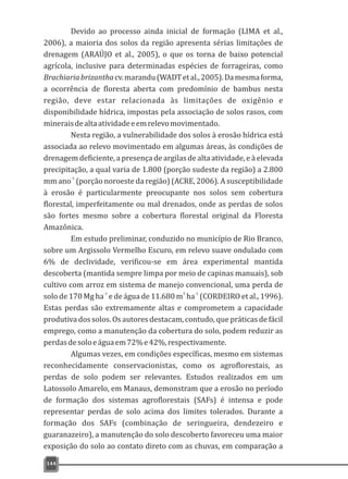 Devido ao processo ainda inicial de formação (LIMA et al.,
2006), a maioria dos solos da região apresenta sérias limitações de
drenagem (ARAÚJO et al., 2005), o que os torna de baixo potencial
agrícola, inclusive para determinadas espécies de forrageiras, como
Brachiariabrizanthacv.marandu(WADTetal.,2005).Damesmaforma,
a ocorrência de floresta aberta com predomínio de bambus nesta
região, deve estar relacionada às limitações de oxigênio e
disponibilidade hídrica, impostas pela associação de solos rasos, com
mineraisdealtaatividadeeemrelevomovimentado.
Nesta região, a vulnerabilidade dos solos à erosão hídrica está
associada ao relevo movimentado em algumas áreas, às condições de
drenagem deficiente, a presença de argilas de alta atividade, e à elevada
precipitação, a qual varia de 1.800 (porção sudeste da região) a 2.800
-1
mm ano (porção noroeste da região) (ACRE, 2006). A susceptibilidade
à erosão é particularmente preocupante nos solos sem cobertura
florestal, imperfeitamente ou mal drenados, onde as perdas de solos
são fortes mesmo sobre a cobertura florestal original da Floresta
Amazônica.
Em estudo preliminar, conduzido no município de Rio Branco,
sobre um Argissolo Vermelho Escuro, em relevo suave ondulado com
6% de declividade, verificou-se em área experimental mantida
descoberta (mantida sempre limpa por meio de capinas manuais), sob
cultivo com arroz em sistema de manejo convencional, uma perda de
-1 3 -1
solo de 170 Mg ha e de água de 11.680 m ha (CORDEIRO et al., 1996).
Estas perdas são extremamente altas e comprometem a capacidade
produtiva dos solos. Os autores destacam, contudo, que práticas de fácil
emprego, como a manutenção da cobertura do solo, podem reduzir as
perdasdesoloeáguaem72%e42%,respectivamente.
Algumas vezes, em condições específicas, mesmo em sistemas
reconhecidamente conservacionistas, como os agroflorestais, as
perdas de solo podem ser relevantes. Estudos realizados em um
Latossolo Amarelo, em Manaus, demonstram que a erosão no período
de formação dos sistemas agroflorestais (SAFs) é intensa e pode
representar perdas de solo acima dos limites tolerados. Durante a
formação dos SAFs (combinação de seringueira, dendezeiro e
guaranazeiro), a manutenção do solo descoberto favoreceu uma maior
exposição do solo ao contato direto com as chuvas, em comparação a
144
 