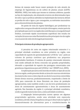 formas de manejo onde houve maior proteção do solo através do
emprego de leguminosas ou do cultivo de plantas anuais (LEITE;
MEDINA, 1985). Isto indica que mesmo os sistemas arbóreos, quando
na fase de implantação, são altamente erosivos em determinados tipos
de solos e que as práticas adotadas na implantação das lavouras afetam
as perdas de solo e água e, por conseguinte, os nutrientes necessários
paraodesenvolvimentodasplantas.
Do ponto de vista do regime hidrológico, por predominar na
regiãosoloscomgrauelevadoderestriçãoàdrenagem,amaiorparteda
precipitaçãoqueocorrenaregiãonãocontribuiparaarecargadolençol
freático, ocorrendo rápido escorrimento superficial. Isto resulta em
variações bruscas nas cotas fluviométricasdos principais riosda região
enaescassezderedesdedrenagempermanentes.
Principaissistemasdeproduçãoagropecuária
A pecuária de corte em regime rotacionado extensivo é a
principal atividade econômica no setor primário na região, com
-1 -1
capacidade de suporte de aproximadamente 1,0 UA ha ano , junto ao
sistema de pastejo contínuo que predomina nas pequenas
propriedades familiares. O sistema de pastejo rotacionado intensivo
vem sendo utilizado de forma crescente nas grandes propriedades,
elevando a capacidade de suporte das pastagens consorciadas com
-1 -1
gramíneaseleguminosasparaaté3,0UAha ano (WADTetal.,2005).
A exploração pecuária está inserida em todos os tipos de uso da
terra na região, sendo presente desde as áreas de reservas extrativistas
(na maioria das vezes o único tipo de uso da terra nas áreas convertidas
dentro destas reservas, predominantemente, respeitando o limite de
10% para conversão de áreas florestais em áreas de produção
agropecuária), como também sendo o uso da terra predominante em
áreas de assentamento agroextrativista e áreas de assentamento
agrícola. Nas fazendas da região é a principal atividade econômica,
sendonagrandemaioriadasvezes,aúnicaatividadeeconômica.
A integração lavoura-pecuária ocorre apenas em algumas
propriedades agrícolas, sendo uma atividade sem expressão
econômica, devido à baixa frequência com que é observada na região. O
desenvolvimento de alternativas para o restabelecimento da
145
 