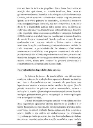 está em fase de indicação geográfica. Parte dessa fama reside na
tradição dos agricultores, na maioria familiares, bem como na
granulometriaarenosadossolos,utilizadosparaocultivodamandioca.
Contudo, devido ao sistema tradicional de cultivo da região com corte e
queima de floresta primária ou secundária, associado às condições
climáticas (precipitação acima de 2.000 mm e temperatura média do ar
o
de 25 C) e à fertilidade química pobre desses solos, os sistemas de
cultivo não são longevos. Alternativas ao sistema tradicional de cultivo
estão em estudo e já apresentaram resultados promissores. Costa et al.
(2009) avaliaram a produtividade de mandioca de sistemas de cultivo
de plantio direto e convencional (uso de grade no preparo do solo)
combinados com mucuna, calcário e fósforo contra o sistema
tradicional da região em solos com granulometria arenosa e média. No
solo arenoso, a produtividade do sistema alternativo
(mucuna+calcário+fósforo) com preparo convencional do solo e
plantio direto foi 64 e 250%, respectivamente, maior do que no sistema
tradicionaldaregião.Nosolodegranulometriamédia,osresultados,na
mesma ordem, foram 18% superior no preparo convencional e
semelhantescomatestemunhanoplantiodireto.
Fatoreslimitantesdaprodutividadeagrícola
Os fatores limitantes da produtividade são diferenciados
conforme o sistema de produção. Para a pecuária de corte, a estratégia
tem sido o desenvolvimento do consórcio de gramíneas com
leguminosas, no qual a introdução do amendoim forrageiro (Arachis
pintoi) constitui-se na principal espécie recomendada, embora, a
utilização da puerária (Pueraria phaseoloides) seja bastante difundida
na região, principalmente, para a recuperação de áreas de pastagens
commenorprodutividade.
O uso do amendoim forrageiro tem sido recomendado pelo fato
desta leguminosa apresentar elevada resistência ao pisoteio e ter
hábito de crescimento rasteiro, não competindo com a gramínea para a
absorção de luz solar. A limitação da expansão do uso desta leguminosa
ocorre devido a seu cultivo ser exclusivamente via propagação
vegetativa e, portanto, pesquisas têm sido desenvolvidas no sentido de
obterem-se materiais adaptados à região amazônica e que também
147
 
