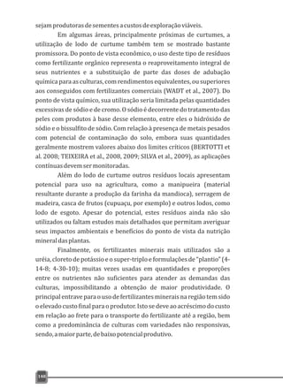 sejamprodutorasdesementesacustosdeexploraçãoviáveis.
Em algumas áreas, principalmente próximas de curtumes, a
utilização de lodo de curtume também tem se mostrado bastante
promissora. Do ponto de vista econômico, o uso deste tipo de resíduos
como fertilizante orgânico representa o reaproveitamento integral de
seus nutrientes e a substituição de parte das doses de adubação
química para as culturas, com rendimentos equivalentes, ou superiores
aos conseguidos com fertilizantes comerciais (WADT et al., 2007). Do
ponto de vista químico, sua utilização seria limitada pelas quantidades
excessivas de sódio e de cromo. O sódio é decorrente do tratamento das
peles com produtos à base desse elemento, entre eles o hidróxido de
sódio e o bissulfito de sódio. Com relação à presença de metais pesados
com potencial de contaminação do solo, embora suas quantidades
geralmente mostrem valores abaixo dos limites críticos (BERTOTTI et
al. 2008; TEIXEIRA et al., 2008, 2009; SILVA et al., 2009), as aplicações
contínuasdevemsermonitoradas.
Além do lodo de curtume outros resíduos locais apresentam
potencial para uso na agricultura, como a manipueira (material
resultante durante a produção da farinha da mandioca), serragem de
madeira, casca de frutos (cupuaçu, por exemplo) e outros lodos, como
lodo de esgoto. Apesar do potencial, estes resíduos ainda não são
utilizados ou faltam estudos mais detalhados que permitam averiguar
seus impactos ambientais e benefícios do ponto de vista da nutrição
mineraldasplantas.
Finalmente, os fertilizantes minerais mais utilizados são a
uréia, cloreto de potássio e o super-triplo e formulações de “plantio” (4-
14-8; 4-30-10); muitas vezes usadas em quantidades e proporções
entre os nutrientes não suficientes para atender as demandas das
culturas, impossibilitando a obtenção de maior produtividade. O
principalentraveparaousodefertilizantesmineraisnaregiãotemsido
o elevado custo final para o produtor. Isto se deve ao acréscimo do custo
em relação ao frete para o transporte do fertilizante até a região, bem
como a predominância de culturas com variedades não responsivas,
sendo,amaiorparte,debaixopotencialprodutivo.
148
 