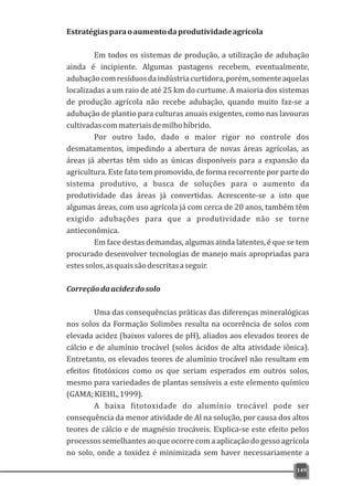 Estratégiasparaoaumentodaprodutividadeagrícola
Em todos os sistemas de produção, a utilização de adubação
ainda é incipiente. Algumas pastagens recebem, eventualmente,
adubaçãocomresíduosdaindústriacurtidora,porém,somenteaquelas
localizadas a um raio de até 25 km do curtume. A maioria dos sistemas
de produção agrícola não recebe adubação, quando muito faz-se a
adubação de plantio para culturas anuais exigentes, como nas lavouras
cultivadascommateriaisdemilhohíbrido.
Por outro lado, dado o maior rigor no controle dos
desmatamentos, impedindo a abertura de novas áreas agrícolas, as
áreas já abertas têm sido as únicas disponíveis para a expansão da
agricultura. Este fato tem promovido, de forma recorrente por parte do
sistema produtivo, a busca de soluções para o aumento da
produtividade das áreas já convertidas. Acrescente-se a isto que
algumas áreas, com uso agrícola já com cerca de 20 anos, também têm
exigido adubações para que a produtividade não se torne
antieconômica.
Em face destas demandas, algumas ainda latentes, é que se tem
procurado desenvolver tecnologias de manejo mais apropriadas para
estessolos,asquaissãodescritasaseguir.
Correçãodaacidezdosolo
Uma das consequências práticas das diferenças mineralógicas
nos solos da Formação Solimões resulta na ocorrência de solos com
elevada acidez (baixos valores de pH), aliados aos elevados teores de
cálcio e de alumínio trocável (solos ácidos de alta atividade iônica).
Entretanto, os elevados teores de alumínio trocável não resultam em
efeitos fitotóxicos como os que seriam esperados em outros solos,
mesmo para variedades de plantas sensíveis a este elemento químico
(GAMA;KIEHL,1999).
A baixa fitotoxidade do alumínio trocável pode ser
consequência da menor atividade de Al na solução, por causa dos altos
teores de cálcio e de magnésio trocáveis. Explica-se este efeito pelos
processos semelhantes ao que ocorre com a aplicação do gesso agrícola
no solo, onde a toxidez é minimizada sem haver necessariamente a
149
 