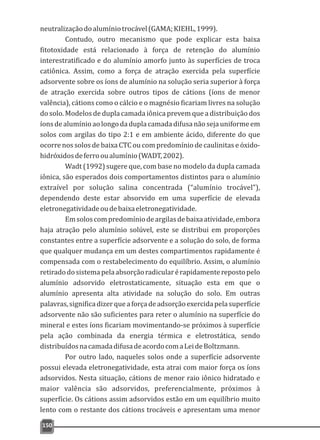 neutralizaçãodoalumíniotrocável(GAMA;KIEHL,1999).
Contudo, outro mecanismo que pode explicar esta baixa
fitotoxidade está relacionado à força de retenção do alumínio
interestratificado e do alumínio amorfo junto às superfícies de troca
catiônica. Assim, como a força de atração exercida pela superfície
adsorvente sobre os íons de alumínio na solução seria superior à força
de atração exercida sobre outros tipos de cátions (íons de menor
valência), cátions como o cálcio e o magnésio ficariam livres na solução
do solo. Modelos de dupla camada iônica prevem que a distribuição dos
íonsdealumínioaolongodaduplacamadadifusanãosejauniformeem
solos com argilas do tipo 2:1 e em ambiente ácido, diferente do que
ocorre nos solos de baixa CTC ou com predomínio de caulinitas e óxido-
hidróxidosdeferrooualumínio(WADT,2002).
Wadt (1992) sugere que, com base no modelo da dupla camada
iônica, são esperados dois comportamentos distintos para o alumínio
extraível por solução salina concentrada (“alumínio trocável”),
dependendo deste estar absorvido em uma superfície de elevada
eletronegatividadeoudebaixaeletronegatividade.
Emsoloscompredomíniodeargilasdebaixaatividade,embora
haja atração pelo alumínio solúvel, este se distribui em proporções
constantes entre a superfície adsorvente e a solução do solo, de forma
que qualquer mudança em um destes compartimentos rapidamente é
compensada com o restabelecimento do equilíbrio. Assim, o alumínio
retiradodosistemapelaabsorçãoradicularérapidamenterepostopelo
alumínio adsorvido eletrostaticamente, situação esta em que o
alumínio apresenta alta atividade na solução do solo. Em outras
palavras,significadizerqueaforçadeadsorçãoexercidapelasuperfície
adsorvente não são suficientes para reter o alumínio na superfície do
mineral e estes íons ficariam movimentando-se próximos à superfície
pela ação combinada da energia térmica e eletrostática, sendo
distribuídosnacamadadifusadeacordocomaLeideBoltzmann.
Por outro lado, naqueles solos onde a superfície adsorvente
possui elevada eletronegatividade, esta atrai com maior força os íons
adsorvidos. Nesta situação, cátions de menor raio iônico hidratado e
maior valência são adsorvidos, preferencialmente, próximos à
superfície. Os cátions assim adsorvidos estão em um equilíbrio muito
lento com o restante dos cátions trocáveis e apresentam uma menor
150
 
