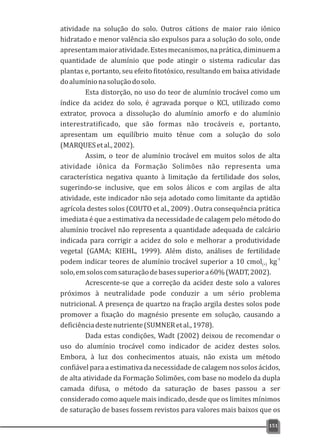 atividade na solução do solo. Outros cátions de maior raio iônico
hidratado e menor valência são expulsos para a solução do solo, onde
apresentammaioratividade.Estesmecanismos,naprática,diminuema
quantidade de alumínio que pode atingir o sistema radicular das
plantas e, portanto, seu efeito fitotóxico, resultando em baixa atividade
doalumínionasoluçãodosolo.
Esta distorção, no uso do teor de alumínio trocável como um
índice da acidez do solo, é agravada porque o KCl, utilizado como
extrator, provoca a dissolução do alumínio amorfo e do alumínio
interestratificado, que são formas não trocáveis e, portanto,
apresentam um equilíbrio muito tênue com a solução do solo
(MARQUESetal.,2002).
Assim, o teor de alumínio trocável em muitos solos de alta
atividade iônica da Formação Solimões não representa uma
característica negativa quanto à limitação da fertilidade dos solos,
sugerindo-se inclusive, que em solos álicos e com argilas de alta
atividade, este indicador não seja adotado como limitante da aptidão
agrícola destes solos (COUTO et al., 2009) . Outra consequência prática
imediata é que a estimativa da necessidade de calagem pelo método do
alumínio trocável não representa a quantidade adequada de calcário
indicada para corrigir a acidez do solo e melhorar a produtividade
vegetal (GAMA; KIEHL, 1999). Além disto, análises de fertilidade
-1
podem indicar teores de alumínio trocável superior a 10 cmol kg(+)
solo,emsoloscomsaturaçãodebasessuperiora60%(WADT,2002).
Acrescente-se que a correção da acidez deste solo a valores
próximos à neutralidade pode conduzir a um sério problema
nutricional. A presença de quartzo na fração argila destes solos pode
promover a fixação do magnésio presente em solução, causando a
deficiênciadestenutriente(SUMNERetal.,1978).
Dada estas condições, Wadt (2002) deixou de recomendar o
uso do alumínio trocável como indicador de acidez destes solos.
Embora, à luz dos conhecimentos atuais, não exista um método
confiável para a estimativa da necessidade de calagem nos solos ácidos,
de alta atividade da Formação Solimões, com base no modelo da dupla
camada difusa, o método da saturação de bases passou a ser
considerado como aquele mais indicado, desde que os limites mínimos
de saturação de bases fossem revistos para valores mais baixos que os
151
 